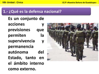 1.- ¿Qué es la defensa nacional?
Es un conjunto de
acciones y
previsiones que
permiten la
supervivencia y
permanencia
autónoma del
Estado, tanto en
el ámbito interno
como externo.
VIII- Unidad : Cívica I.E.P «Nuestra Señora de Guadalupe»