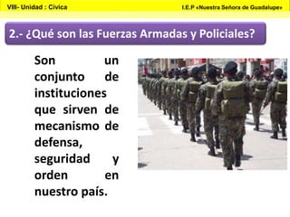 2.- ¿Qué son las Fuerzas Armadas y Policiales?
Son un
conjunto de
instituciones
que sirven de
mecanismo de
defensa,
seguridad y
orden en
nuestro país.
VIII- Unidad : Cívica I.E.P «Nuestra Señora de Guadalupe»