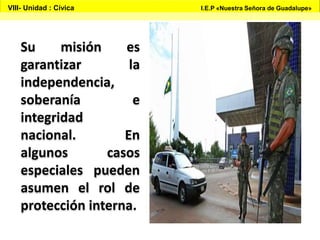 Su misión es
garantizar la
independencia,
soberanía e
integridad
nacional. En
algunos casos
especiales pueden
asumen el rol de
protección interna.
VIII- Unidad : Cívica I.E.P «Nuestra Señora de Guadalupe»