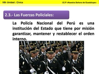 2.3.- Las Fuerzas Policiales:
La Policía Nacional del Perú es una
institución del Estado que tiene por misión
garantizar, mantener y restablecer el orden
interno.
VIII- Unidad : Cívica I.E.P «Nuestra Señora de Guadalupe»