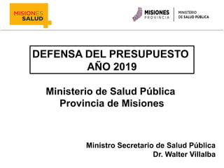 DEFENSA DEL PRESUPUESTO
AÑO 2019
Ministerio de Salud Pública
Provincia de Misiones
Ministro Secretario de Salud Pública
Dr. Walter Villalba
 