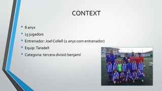 CONTEXT
• 8 anys
• 13 jugadors
• Entrenador: Joel Collell (2 anys com entrenador)
• Equip:Taradell
• Categoria: tercera divisió benjamí
 