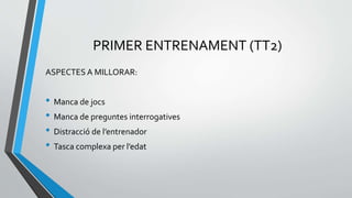 PRIMER ENTRENAMENT (TT2)
ASPECTES A MILLORAR:
• Manca de jocs
• Manca de preguntes interrogatives
• Distracció de l’entrenador
• Tasca complexa per l’edat
 