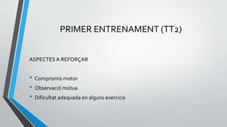 PRIMER ENTRENAMENT (TT2)
ASPECTES A REFORÇAR
• Compromís motor
• Observació mútua
• Dificultat adequada en alguns exercicis
 