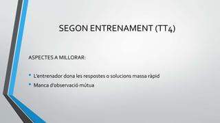 SEGON ENTRENAMENT (TT4)
ASPECTES A MILLORAR:
• L’entrenador dona les respostes o solucions massa ràpid
• Manca d’observació mútua
 