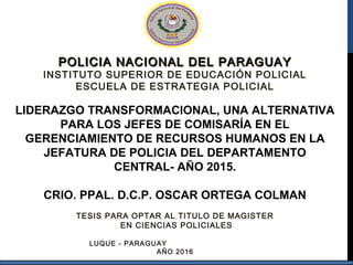 POLICIA NACIONAL DEL PARAGUAYPOLICIA NACIONAL DEL PARAGUAY
INSTITUTO SUPERIOR DE EDUCACIÓN POLICIAL
ESCUELA DE ESTRATEGIA POLICIAL
LIDERAZGO TRANSFORMACIONAL, UNA ALTERNATIVA
PARA LOS JEFES DE COMISARÍA EN EL
GERENCIAMIENTO DE RECURSOS HUMANOS EN LA
JEFATURA DE POLICIA DEL DEPARTAMENTO
CENTRAL- AÑO 2015.
CRIO. PPAL. D.C.P. OSCAR ORTEGA COLMAN
TESIS PARA OPTAR AL TITULO DE MAGISTER
EN CIENCIAS POLICIALES
LUQUE - PARAGUAY
AÑO 2016
 
