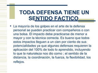   TODA DEFENSA TIENE UN SENTIDO FACTICO   La mayoría de los golpes en el arte de la defensa personal se pueden practicar con compañeros o con una bolsa. El impacto debe practicarse de menor a mayor y con la técnica correcta. Es bueno que todos estos impactos lleguen a un cien por ciento de sus potencialidades ya que algunas defensas requieren la aplicación del 100% de todo lo aprendido, incluyendo lo que la naturaleza nos dio como ; el sentido de la distancia, la coordinación, la fuerza, la flexibilidad, los reflejos.   