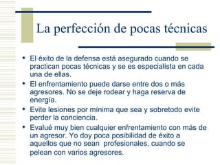 La perfección de pocas técnicas El éxito de la defensa está asegurado cuando se practican pocas técnicas y se es especialista en cada una de ellas. El enfrentamiento puede darse entre dos o más agresores. No se deje rodear y haga reserva de energía. Evite lesiones por mínima que sea y sobretodo evite perder la conciencia. Evalué muy bien cualquier enfrentamiento con más de un agresor. Yo doy poca posibilidad de éxito a aquellos que no sean  profesionales, cuando se pelean con varios agresores.   