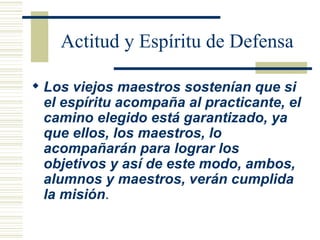 Actitud y Espíritu de Defensa Los viejos maestros sostenían que si el espíritu acompaña al practicante, el camino elegido está garantizado, ya que ellos, los maestros, lo acompañarán para lograr los objetivos y así de este modo, ambos, alumnos y maestros, verán cumplida la misión .   