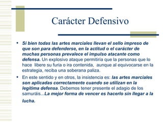 Carácter Defensivo Si bien todas las artes marciales llevan el sello impreso de que son para defenderse,   en la actitud o el carácter de muchas personas prevalece el impulso atacante como defensa.  Un explosivo ataque permitiría que la personas que lo hace  libere su furia o ira contenida,  aunque al equivocarse en la estrategia, reciba una soberana paliza. En este sentido y en otros, la insistencia es:  las artes marciales son aplicadas correctamente cuando se utilizan en la legítima defensa . Debemos tener presente el adagio de los samuráis... La mejor forma de vencer es hacerlo sin llegar a la lucha.   