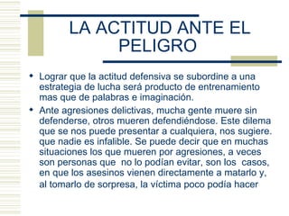 LA ACTITUD ANTE EL PELIGRO   Lograr que la actitud defensiva se subordine a una estrategia de lucha será producto de entrenamiento mas que de palabras e imaginación. Ante agresiones delictivas, mucha gente muere sin defenderse, otros mueren defendiéndose. Este dilema que se nos puede presentar a cualquiera, nos sugiere. que nadie es infalible. Se puede decir que en muchas situaciones los que mueren por agresiones, a veces son personas que  no lo podían evitar, son los  casos, en que los asesinos vienen directamente a matarlo y, al tomarlo de sorpresa, la víctima poco podía hacer   
