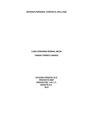 DEFENSA PERSONAL CONTRA EL BULLYING
LUISA FERNANDA BERNAL MEJIA
FABIAN TORRES LINARES
COLEGIO VENECIA I.E.D.
PROYECTO EMF
PROYECTOS, 1101 J.T.
BOGOTÁ D.C.
2014
 