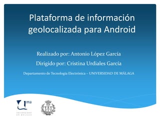 Plataforma de información
geolocalizada para Android
Realizado por: Antonio López García
Dirigido por: Cristina Urdiales García
Departamento de Tecnología Electrónica – UNIVERSIDAD DE MÁLAGA
 