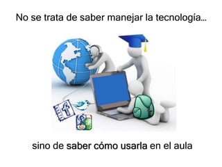 No se trata de saber manejar la tecnología…




   sino de saber cómo usarla en el aula
 