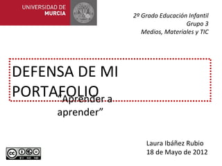 2º Grado Educación Infantil
                                   Grupo 3
                    Medios, Materiales y TIC




DEFENSA DE MI
PORTAFOLIO a
     “Aprender
     aprender”

                     Laura Ibáñez Rubio
                     18 de Mayo de 2012
 