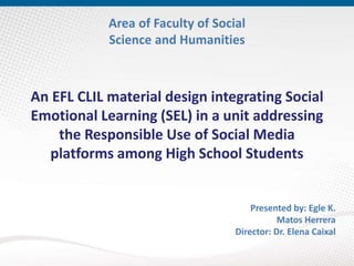 An EFL CLIL material design integrating Social
Emotional Learning (SEL) in a unit addressing
the Responsible Use of Social Media
platforms among High School Students
Presented by: Egle K.
Matos Herrera
Director: Dr. Elena Caixal
Area of Faculty of Social
Science and Humanities
 