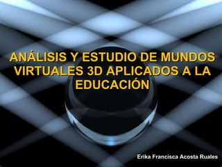 ANÁLISIS Y ESTUDIO DE MUNDOS VIRTUALES 3D APLICADOS A LA EDUCACIÓN Erika Francisca Acosta Ruales  