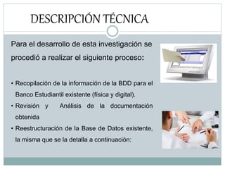 DESCRIPCIÓN TÉCNICA
Para el desarrollo de esta investigación se
procedió a realizar el siguiente proceso:
• Recopilación de la información de la BDD para el
Banco Estudiantil existente (física y digital).
• Revisión y Análisis de la documentación
obtenida
• Reestructuración de la Base de Datos existente,
la misma que se la detalla a continuación:
 