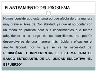PLANTEAMIENTO DEL PROBLEMA
Hemos considerado este tema porque afecta de una manera
muy grave al Área de Contabilidad, ya que al no contar con
un modo de práctica para sus conocimientos que fueron
adquiriendo a lo largo de su bachillerato, no podrán
desenvolverse de una manera más rápida y eficaz en el
ámbito laboral, por lo que se ve la necesidad de:
REDISEÑAR E IMPLEMENTAR EL SISTEMA PARA EL
BANCO ESTUDIANTIL DE LA UNIDAD EDUCATIVA “EL
ESFUERZO”
 