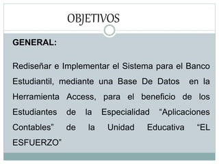OBJETIVOS
GENERAL:
Rediseñar e Implementar el Sistema para el Banco
Estudiantil, mediante una Base De Datos en la
Herramienta Access, para el beneficio de los
Estudiantes de la Especialidad “Aplicaciones
Contables” de la Unidad Educativa “EL
ESFUERZO”
 