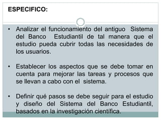 ESPECIFICO:
• Analizar el funcionamiento del antiguo Sistema
del Banco Estudiantil de tal manera que el
estudio pueda cubrir todas las necesidades de
los usuarios.
• Establecer los aspectos que se debe tomar en
cuenta para mejorar las tareas y procesos que
se llevan a cabo con el sistema.
• Definir qué pasos se debe seguir para el estudio
y diseño del Sistema del Banco Estudiantil,
basados en la investigación científica.
 