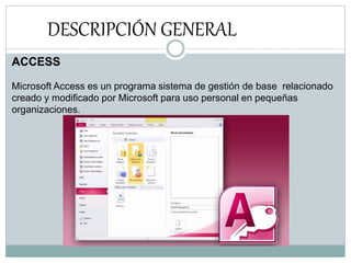 DESCRIPCIÓN GENERAL
ACCESS
Microsoft Access es un programa sistema de gestión de base relacionado
creado y modificado por Microsoft para uso personal en pequeñas
organizaciones.
 