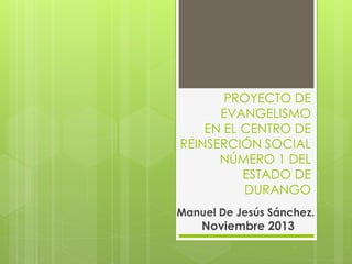 PROYECTO DE
EVANGELISMO
EN EL CENTRO DE
REINSERCIÓN SOCIAL
NÚMERO 1 DEL
ESTADO DE
DURANGO
Manuel De Jesús Sánchez.
Noviembre 2013
 