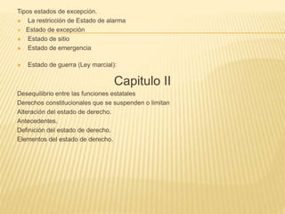 Tipos estados de excepción.
 La restricción de Estado de alarma
 Estado de excepción
 Estado de sitio
 Estado de emergencia
 Estado de guerra (Ley marcial):
Capitulo II
Desequilibrio entre las funciones estatales
Derechos constitucionales que se suspenden o limitan
Alteración del estado de derecho.
Antecedentes.
Definición del estado de derecho.
Elementos del estado de derecho.
 