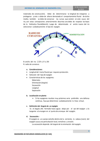 INFORME DEL SEMINARIO DE INGENIERÍA CIVIL:
12 de noviembre
de 2012
9
INGENIERÍA DE RECURSOS HIDRÁULICOS (IC-545)
materiales de construcción). Debe de determinarse la longitud de márgenes a
protegerse y esta o debe de alterar demasiado el comportamiento fluvial de dicho
medio; también se debe de conservar las curvas que existen en este cauce del
rio, con estas concepciones anteriormente descritas uno debe de respetar las leyes
de la hidráulica fluvial(blench). Luego de determinado el ancho nuevo del rio
seleccionar cuidadosamente el tipo de espigón.
B: ancho del rio:
R: radio de curvatura
a. Consideraciones:
 Longitud del tramo fluvial que requiere protección.
 Selección del tipo de espigón
 Características de los espigones:
Materiales
Orientación (ángulo)
Socavación
Longitud
Separación
b. Localización en planta
 Si los espigones resultan muy próximos sería preferible una defensa
continua, hay que determinar cuidadosamente la línea virtual.
c. Definición del Angulo de un espigón
Es el ángulo alfa formado hacia aguas abajo por el eje del espigan y la
tangente a la margen en el punto de arranque del espigón.
d. Socavación.-
El espigón es un cuerpo extraño dentro de la corriente, la cabeza (nariz) del
espigón causa una perturbación local, remolinos y erosión.
La socavación depende del ángulo de la orientación del espigón.
 