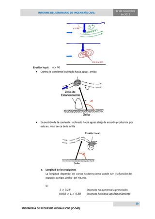 INFORME DEL SEMINARIO DE INGENIERÍA CIVIL:
12 de noviembre
de 2012
10
INGENIERÍA DE RECURSOS HIDRÁULICOS (IC-545)
Erosión local:
 Contra la corriente inclinado hacia aguas arriba
 En sentido de la corriente inclinado hacia aguas abajo la erosión producida por
esta es más cerca de la orilla
e. Longitud de los espigones
La longitud depende de varios factores como puede ser : la función del
espigon, su tipo, ancho del rio, etc.
Si:
Entonces no aumenta la protección
Entonces funciona satisfactoriamente
 