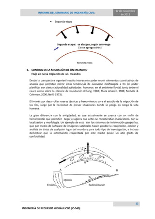 INFORME DEL SEMINARIO DE INGENIERÍA CIVIL:
12 de noviembre
de 2012
12
INGENIERÍA DE RECURSOS HIDRÁULICOS (IC-545)
 Segunda etapa
6. CONTROL DE LA MIGRACIÓN DE UN MEANDRO
Flujo en curva migración de un meandro
Desde la perspectiva ingenieril resulta interesante poder reunir elementos cuantitativos de
análisis que permitan inferir estas tendencias de evolución morfológica a fin de poder
planificar con cierta racionalidad actividades humanas en el ambiente fluvial, tanto sobre el
cauce como sobre la planicie de inundación (Chang, 1988; Maza Alvarez, 1988; Melville &
Coleman, 2000; Neill, 1973).
El interés por desarrollar nuevas técnicas y herramientas para el estudio de la migración de
los ríos, surge por la necesidad de prever situaciones donde se ponga en riesgo la vida
humana.
La gran diferencia con la antigüedad, es que actualmente se cuenta con un sinfín de
herramientas que permiten llegar a lugares que antes se consideraban inaccesibles, por su
localización y morfología. Un ejemplo de esto son los sistemas de información geográfica,
que por medio de software de imágenes satelitales hacen posible la recolección, edición y
análisis de datos de cualquier lugar del mundo y para todo tipo de investigación, e incluso
demostrar que la información recolectada por este medio posee un alto grado de
confiabilidad.
 