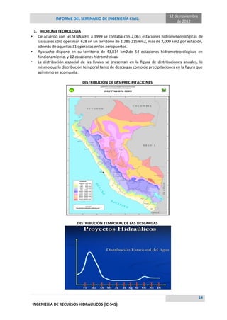 INFORME DEL SEMINARIO DE INGENIERÍA CIVIL:
12 de noviembre
de 2012
14
INGENIERÍA DE RECURSOS HIDRÁULICOS (IC-545)
3. HIDROMETEOROLOGIA
• De acuerdo con el SENAMHI, a 1999 se contaba con 2,063 estaciones hidrometeorológicas de
las cuales sólo operaban 628 en un territorio de 1 285 215 km2, más de 2,000 km2 por estación,
además de aquellas 31 operadas en los aeropuertos.
• Ayacucho dispone en su territorio de 43,814 km2,de 54 estaciones hidrometeorológicas en
funcionamiento. y 12 estaciones hidrométricas.
• La distribución espacial de las lluvias se presentan en la figura de distribuciones anuales, lo
mismo que la distribución temporal tanto de descargas como de precipitaciones en la figura que
asimismo se acompaña.
DISTRIBUCIÓN DE LAS PRECIPITACIONES
DISTRIBUCIÓN TEMPORAL DE LAS DESCARGAS
 