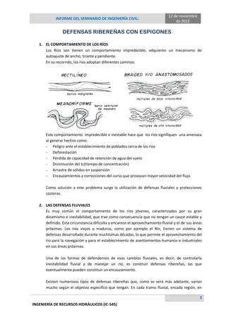 INFORME DEL SEMINARIO DE INGENIERÍA CIVIL:
12 de noviembre
de 2012
3
INGENIERÍA DE RECURSOS HIDRÁULICOS (IC-545)
DEFENSAS RIBEREÑAS CON ESPIGONES
1. EL COMPORTAMIENTO DE LOS RÍOS
Los Ríos son tienen un comportamiento impredecible, adquieren un mecanismo de
autoajuste de ancho, tirante y pendiente.
En su recorrido, los ríos adoptan diferentes caminos:
Este comportamiento impredecible e inestable hace que los ríos signifiquen una amenaza
al generar hechos como:
- Peligro ante el establecimiento de poblados cerca de los ríos
- Deforestación
- Pérdida de capacidad de retención de agua del suelo
- Disminución del tc(tiempo de concentración)
- Arrastre de sólidos en suspensión
- Encauzamientos y correcciones del curso que provocan mayor velocidad del flujo
Como solución a este problema surge la utilización de defensas fluviales y protecciones
costeras.
2. LAS DEFENSAS FLUVIALES
Es muy común el comportamiento de los ríos jóvenes, caracterizados por su gran
dinamismo e inestabilidad, que trae como consecuencia que no tengan un cauce estable y
definido. Esta circunstancia dificulta y encarece el aprovechamiento fluvial y el de sus áreas
próximas. Los ríos viejos o maduros, como por ejemplo el Rin, tienen un sistema de
defensas desarrollado durante muchísimas décadas, lo que permite el aprovechamiento del
río para la navegación y para el establecimiento de asentamientos humanos e industriales
en sus áreas próximas.
Una de las formas de defendernos de esos cambios fluviales, es decir, de controlarla
inestabilidad fluvial y de manejar un río, es construir defensas ribereñas, las que
eventualmente pueden constituir un encauzamiento.
Existen numerosos tipos de defensas ribereñas que, como se verá más adelante, varían
mucho según el objetivo específico que tengan. En cada tramo fluvial, encada región, en
 