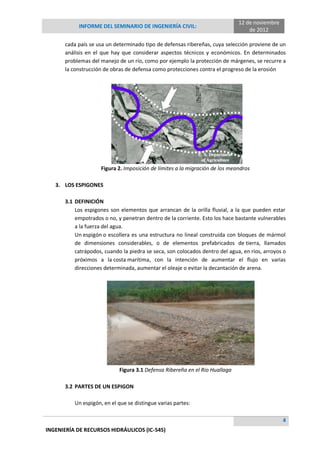 INFORME DEL SEMINARIO DE INGENIERÍA CIVIL:
12 de noviembre
de 2012
4
INGENIERÍA DE RECURSOS HIDRÁULICOS (IC-545)
cada país se usa un determinado tipo de defensas ribereñas, cuya selección proviene de un
análisis en el que hay que considerar aspectos técnicos y económicos. En determinados
problemas del manejo de un río, como por ejemplo la protección de márgenes, se recurre a
la construcción de obras de defensa como protecciones contra el progreso de la erosión
Figura 2. Imposición de límites a la migración de los meandros
3. LOS ESPIGONES
3.1 DEFINICIÓN
Los espigones son elementos que arrancan de la orilla fluvial, a la que pueden estar
empotrados o no, y penetran dentro de la corriente. Esto los hace bastante vulnerables
a la fuerza del agua.
Un espigón o escollera es una estructura no lineal construida con bloques de mármol
de dimensiones considerables, o de elementos prefabricados de tierra, llamados
catrápodos, cuando la piedra se seca, son colocados dentro del agua, en ríos, arroyos o
próximos a la costa marítima, con la intención de aumentar el flujo en varias
direcciones determinada, aumentar el oleaje o evitar la decantación de arena.
Figura 3.1 Defensa Ribereña en el Río Huallaga
3.2 PARTES DE UN ESPIGON
Un espigón, en el que se distingue varias partes:
 