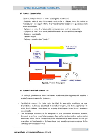 INFORME DEL SEMINARIO DE INGENIERÍA CIVIL:
12 de noviembre
de 2012
6
INGENIERÍA DE RECURSOS HIDRÁULICOS (IC-545)
3.4 FORMAS DE ESPIGONES
Desde el punto de vista de su forma los espigones pueden ser:
- Espigones rectos, o a un cierto ángulo con la orilla. La cabeza o punta del espigón es
más robusta y tiene algún sistema de protección contra la socavación que se desarrolla
en sus alrededores.
- Espigones en forma de L, la que actúa como protección contra la socavación.
- Espigones en forma de T, la que generalmente es a 90° con respecto al espigón.
- De cabeza redondeada
- De doble ángulo
- Espigones curvados, tipo “Hockey”
Figura 3.4 Formas de espigones
3.5 VENTAJAS Y DESVENTAJAS DE USO
Las ventajas generales que ofrece un sistema de defensas con espigones con respecto a
una defensa continua son las siguientes:
- Facilidad de construcción, bajo costo, facilidad de reparación, posibilidad de usar
diversidad de materiales, posibilidad de introducir mejoras, uso de la experiencia y la
mano de obra locales, construcción por etapas y no se requiere mano de obra altamente
especializada.
- Una desventaja manifiesta de los espigones es que constituyen elementos extraños
dentro de la corriente y, por lo tanto, causan diversas formas de erosión y sedimentación
en el lecho fluvial. Una de las desventajas más importantes se refiere a la socavación que
se produce en los alrededores de la punta de cada espigón como consecuencia de los
vórtices y corrientes secundarias.
 