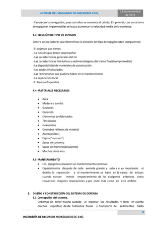 INFORME DEL SEMINARIO DE INGENIERÍA CIVIL:
12 de noviembre
de 2012
8
INGENIERÍA DE RECURSOS HIDRÁULICOS (IC-545)
- Favorecen la navegación, pues con ellos se aumenta el calado. En general, con un sistema
de espigones impermeables se busca aumentar la velocidad media de la corriente.
4.3 ELECCIÓN DE TIPO DE ESPIGON
Dentro de los factores que determinan la elección del tipo de espigón están lossiguientes:
- El objetivo que tienen
- La función que deben desempeñar
- Las características generales del río
- Las características hidráulicas y sedimentológicas del tramo fluvialcomprometido
- La disponibilidad de materiales de construcción
- Los costos involucrados
- Las restricciones que pudiera haber en el mantenimiento
- La experiencia local
- El tiempo disponible
4.4 MATERIALES NECESARIOS
 Roca
 Madera o bambú
 Gaviones
 Concreto
 Elementos prefabricados
 Tetrápodos
 Hexápodos
 Geotubos rellenos de material
 Acero(pilotes)
 Fajina(“matress”)
 Sacos de concreto
 Sacos de mortero(bolsacreto)
 Muchos otros ams
4.5 MANTENIMIENTO
 Los espigones requieren un mantenimiento continuo.
 Especialmente después de cada avenida grande y esto s e va mejorando el
diseño; la reparación y el mantenimiento se hace en la época de estiaje;
cuando existan menor empotramiento de los espigones entonces estos
requerirán mayores reparaciones y por ende más costo en este ámbito.
5. DISEÑO Y CONSTRUCCIÓN DEL SISTEMA DE DEFENSA
5.1 Concepción del sistema.
Debemos de tener mucho cuidado al explorar los resultados y tener en cuenta
muchos aspectos( desde hidráulica fluvial y transporte de sedimentos hasta
 