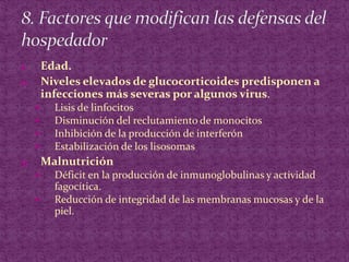 Edad.Niveles elevados de glucocorticoides predisponen a infecciones más severas por algunos virus.Lisis de linfocitosDisminución del reclutamiento de monocitosInhibición de la producción de interferónEstabilización de los lisosomasMalnutriciónDéficit en la producción de inmunoglobulinas y actividad fagocítica.Reducción de integridad de las membranas mucosas y de la piel.8. Factores que modifican las defensas del hospedador