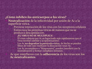 ¿Cómo inhiben los anticuerpos a los virus?Neutralización de la infectividad por unión de Ac a la superficie vírica.Previene interacción de los virus con los receptores celularesEntrecruza las proteínas víricas de manera que no se produzca descapsidación.¡EL VIRUS NO SE MULTIPLICA!El virus cubierto por Ac es fagocitado más rápidamente que el virus normal (similar a la opsonización).Los Ac no degradan la partícula vírica, de hecho se pueden librar de todo esto mediante la disociación virus-Ac.Los Ac incompletos o “bloqueantes”, pueden interferir con la neutralización y formar complejos inmunes.Ac que interfieren con la adherencia de los virus son los Ac neutralizantes.
