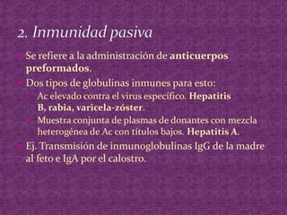 Se refiere a la administración de anticuerpos preformados.Dos tipos de globulinas inmunes para esto:Ac elevado contra el virus específico. Hepatitis B, rabia, varicela-zóster.Muestra conjunta de plasmas de donantes con mezcla heterogénea de Ac con títulos bajos. Hepatitis A.Ej. Transmisión de inmunoglobulinas IgG de la madre al feto e IgA por el calostro.2. Inmunidad pasiva