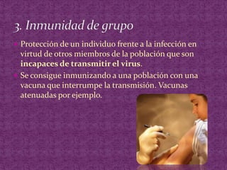 Protección de un individuo frente a la infección en virtud de otros miembros de la población que son incapaces de transmitir el virus.Se consigue inmunizando a una población con una vacuna que interrumpe la transmisión. Vacunas atenuadas por ejemplo.3. Inmunidad de grupo