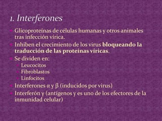 Glicoproteínas de células humanas y otros animales tras infección vírica.Inhiben el crecimiento de los virus bloqueando la traducción de las proteínas víricas.Se dividen en:Leucocitos FibroblastosLinfocitosInterferones α y β (inducidos por virus)Interferón γ (antígenos y es uno de los efectores de la inmunidad celular) 1. Interferones
