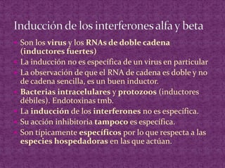 Son los virus y los RNAs de doble cadena (inductores fuertes)La inducción no es específica de un virus en particularLa observación de que el RNA de cadena es doble y no de cadena sencilla, es un buen inductor.Bacterias intracelulares y protozoos (inductores débiles). Endotoxinas tmb.La inducción de los interferones no es específica.Su acción inhibitoria tampoco es específica.Son típicamente específicos por lo que respecta a las especies hospedadorasen las que actúan.Inducción de los interferones alfa y beta