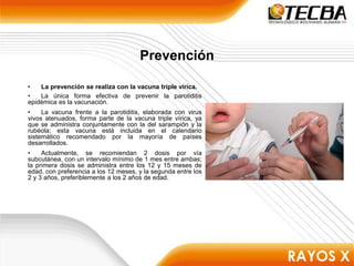 Prevención
• La prevención se realiza con la vacuna triple vírica.
• La única forma efectiva de prevenir la parotiditis
epidémica es la vacunación.
• La vacuna frente a la parotiditis, elaborada con virus
vivos atenuados, forma parte de la vacuna triple vírica, ya
que se administra conjuntamente con la del sarampión y la
rubéola; esta vacuna está incluida en el calendario
sistemático recomendado por la mayoría de países
desarrollados.
• Actualmente, se recomiendan 2 dosis por vía
subcutánea, con un intervalo mínimo de 1 mes entre ambas;
la primera dosis se administra entre los 12 y 15 meses de
edad, con preferencia a los 12 meses, y la segunda entre los
2 y 3 años, preferiblemente a los 2 años de edad.
 