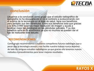 conclusión
Llegamos a la conclusión como grupo que el estudio radiográfico de
sialografía no ha desaparecido si no al contrario a evolucionando con
el avance de la tecnología en el área de salud. tiene sus beneficios,
pero también sus des beneficios. Entre sus beneficios esta que gracias
a la SIALO-RM tenemos mejor resolución de imagen y ayuda a
localizar mejor las patologías en las glándulas salivales. Y su des
beneficio seria en lo económico ya que no muchos se pueden dar el
lujo de realizarse este estudio.
RECOMENDACIONES
Como grupo recomendamos a nuestros compañeros futuros radiólogos que a
pesar que la tecnología avance y nos facilite nuestro trabajo nunca dejemos
de lado los antiguos estudios radiológicos ya que gracias ello tenemos nuevos
métodos o procedimientos para tener mejores resultados.
 