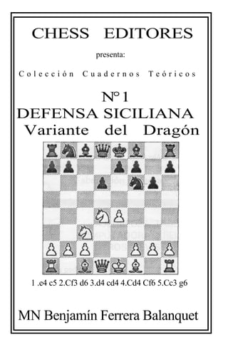 CHESS EDITORES
presenta:
C o l e c c i ó n C u a d e r n o s T e ó r i c o s
N°1
DEFENSA SICILIANA
Variante del Drag
1 .e4 c5 2.Cf3 d6 3.d4 cd4 4.Cd4 Cf6 5.Cc3
MN Benjamín Ferrera Balanquet
EDITORES
T e ó r i c o s
SICILIANA
Dragón
d6 3.d4 cd4 4.Cd4 Cf6 5.Cc3 g6
errera Balanquet
 
