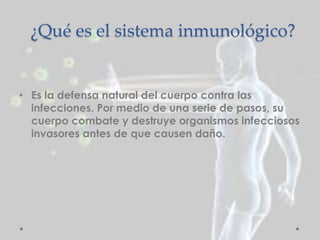 ¿Qué es el sistema inmunológico?
• Es la defensa natural del cuerpo contra las
infecciones. Por medio de una serie de pasos, su
cuerpo combate y destruye organismos infecciosos
invasores antes de que causen daño.
 