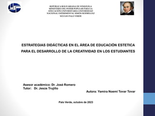 ESTRATEGIAS DIDÁCTICAS EN EL ÁREA DE EDUCACIÓN ESTETICA
PARA EL DESARROLLO DE LA CREATIVIDAD EN LOS ESTUDIANTES
REPÚBLICA BOLIVARIANA DE VENEZUELA
MINISTERIO DEL PODER POPULAR PARA LA
EDUCACIÓN UNIVERSITARIA UNIVERSIDAD
NACIONAL EXPERIMENTAL SIMÓN RODRÍGUEZ
NÚCLEO PALO VERDE
Asesor académico: Dr. José Romero
Tutor: Dr. Jesús Trujillo
Autora: Yamira Noemi Tovar Tovar
Palo Verde, octubre de 2023
 
