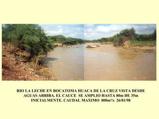 RIO LA LECHE EN BOCATOMA HUACA DE LA CRUZ VISTA DESDE
AGUAS ARRIBA. EL CAUCE SE AMPLIO HASTA 80m DE 35m
INICIALMENTE. CAUDAL MAXIMO 800m³/s 26/01/98
 