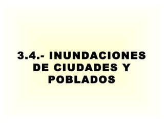 3.4.- INUNDACIONES
DE CIUDADES Y
POBLADOS
 