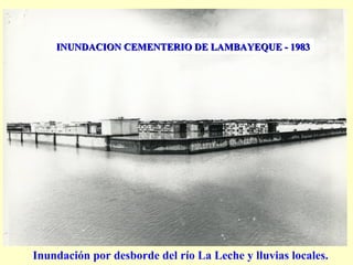 INUNDACION CEMENTERIO DE LAMBAYEQUE - 1983INUNDACION CEMENTERIO DE LAMBAYEQUE - 1983
Inundación por desborde del río La Leche y lluvias locales.
 